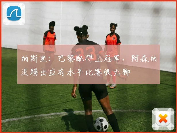 纳斯里：巴黎配得上冠军，阿森纳没踢出应有水平比赛很无聊