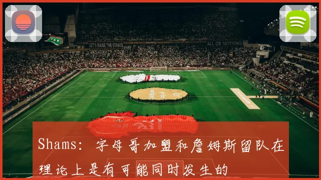 Shams：字母哥加盟和詹姆斯留队在理论上是有可能同时发生的