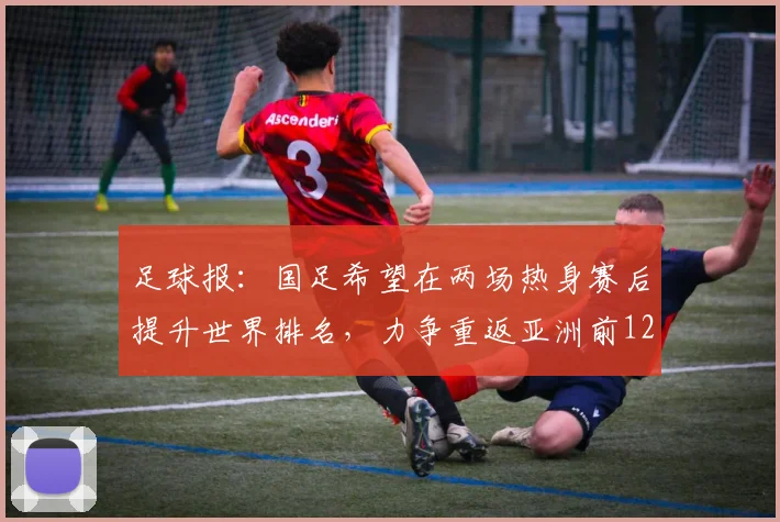 足球报：国足希望在两场热身赛后提升世界排名，力争重返亚洲前12
