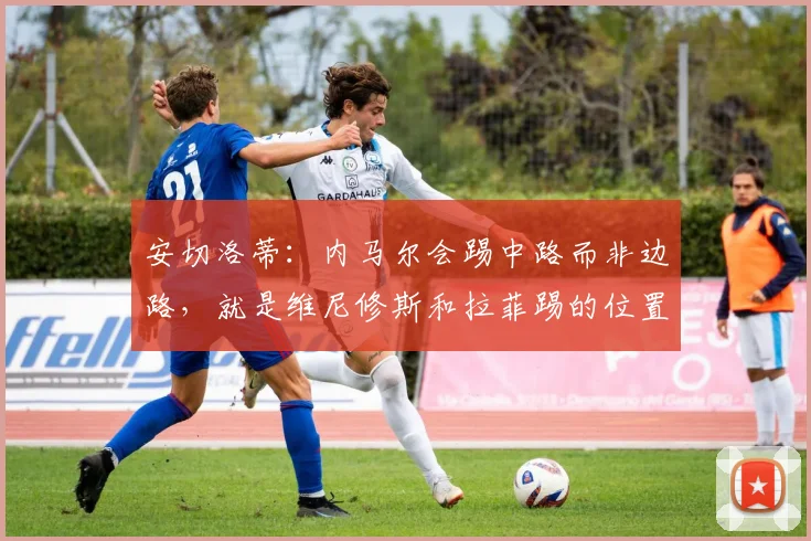 安切洛蒂：内马尔会踢中路而非边路，就是维尼修斯和拉菲踢的位置