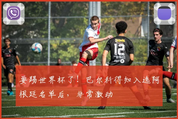 要踢世界杯了！巴尔科得知入选阿根廷名单后，非常激动