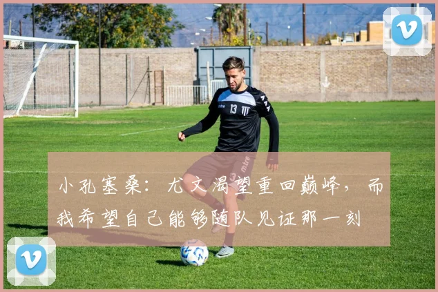 小孔塞桑：尤文渴望重回巅峰，而我希望自己能够随队见证那一刻